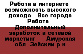 Работа в интернете, возможность высокого дохода - Все города Работа » Дополнительный заработок и сетевой маркетинг   . Амурская обл.,Зейский р-н